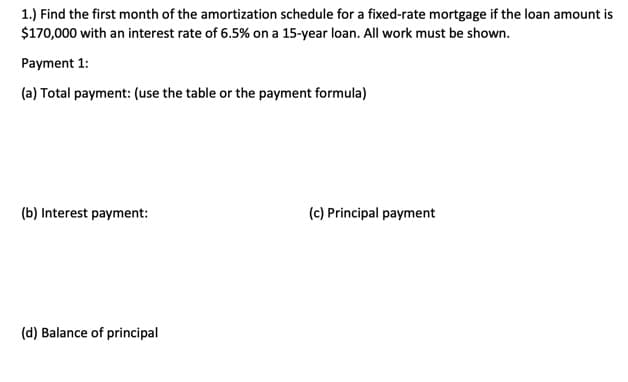 1.) Find the first month of the amortization schedule for a fixed-rate mortgage if the loan amount is
$170,000 with an interest rate of 6.5% on a 15-year loan. All work must be shown.
Payment 1:
(a) Total payment: (use the table or the payment formula)
(b) Interest payment:
(d) Balance of principal
(c) Principal payment