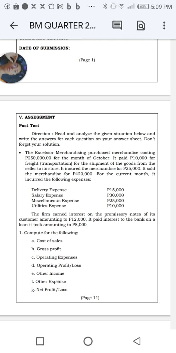 x x Y M b b
* 0 7 l 63% 5:09 PM
...
BM QUARTER 2...
DATE OF SUBMISSION:
(Page 1)
V. ASSESSMENT
Post Test
Direction : Read and analyze the given situation below and
write the answers for each question on your answer sheet. Don't
forget your solution.
The Excelsior Merchandising purchased merchandise costing
P250,000.00 for the month of October. It paid P10,000 for
freight (transportation) for the shipment of the goods from the
seller to its store. It insured the merchandise for P25,000. It sold
the merchandise for P420,000. For the current month, it
incurred the following expenses:
Delivery Expense
Salary Expense
Miscellaneous Expense
Utilities Expense
P15,000
P30,000
P25,000
P10,000
The firm earned interest on the promissory notes of its
customer amounting to P12,000. It paid interest to the bank on a
loan it took amounting to P8,000
1. Compute for the following:
a. Cost of sales
b. Gross profit
c. Operating Expenses
d. Operating Profit/Loss
e. Other Income
f. Other Expense
g. Net Profit/Loss
(Page 11)
...
