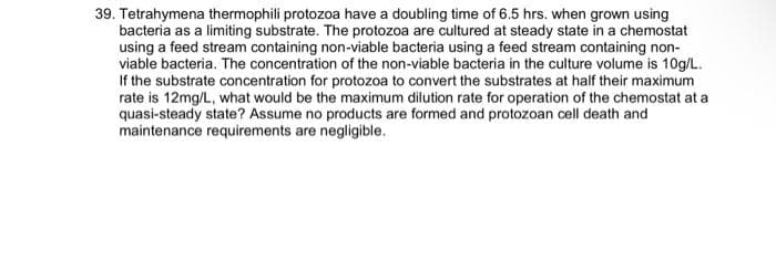 39. Tetrahymena thermophili protozoa have a doubling time of 6.5 hrs. when grown using
bacteria as a limiting substrate. The protozoa are cultured at steady state in a chemostat
using a feed stream containing non-viable bacteria using a feed stream containing non-
viable bacteria. The concentration of the non-viable bacteria in the culture volume is 10g/L.
If the substrate concentration for protozoa to convert the substrates at half their maximum
rate is 12mg/L, what would be the maximum dilution rate for operation of the chemostat at a
quasi-steady state? Assume no products are formed and protozoan cell death and
maintenance requirements are negligible.