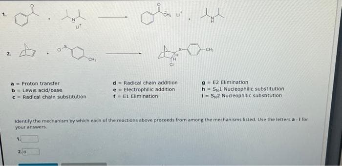 2.
4
a Proton transfer
b= Lewis acid/base
c = Radical chain substitution
CH₂
2. d
olás ut
CH₂
D
CI
d Radical chain addition
e Electrophilic addition
f= E1 Elimination
S-
le
CH₂
g= E2 Elimination
h SN1 Nucleophilic substitution.
I= SN2 Nucleophilic substitution
Identify the mechanism by which each of the reactions above proceeds from among the mechanisms listed. Use the letters a- I for
your answers.
1.