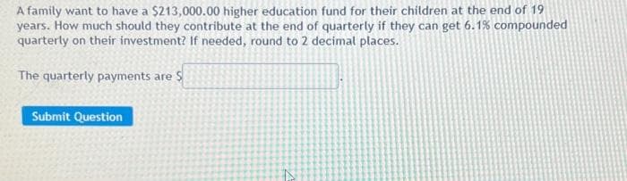 A family want to have a $213,000.00 higher education fund for their children at the end of 19
years. How much should they contribute at the end of quarterly if they can get 6.1% compounded
quarterly on their investment? If needed, round to 2 decimal places.
The quarterly payments are $
Submit Question