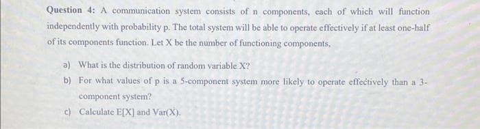 Question 4: A communication system consists of n components, each of which will function
independently with probability p. The total system will be able to operate effectively if at least one-half
of its components function. Let X be the number of functioning components,
a) What is the distribution of random variable X?
b) For what values of p is a 5-component system more likely to operate effectively than a 3-
component system?
c) Calculate E[X] and Var(X).