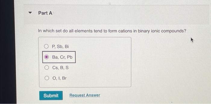 ▼
Part A
In which set do all elements tend to form cations in binary ionic compounds?
OP, Sb, Bi
Ba, Cr, Pb
Cs, B, S
OO, I, Br
Submit
Request Answer