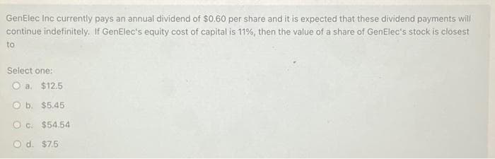 GenElec Inc currently pays an annual dividend of $0.60 per share and it is expected that these dividend payments will
continue indefinitely. If GenElec's equity cost of capital is 11%, then the value of a share of GenElec's stock is closest
to
Select one:
O a. $12.5
O b.
$5.45
c. $54.54
O d. $7.5