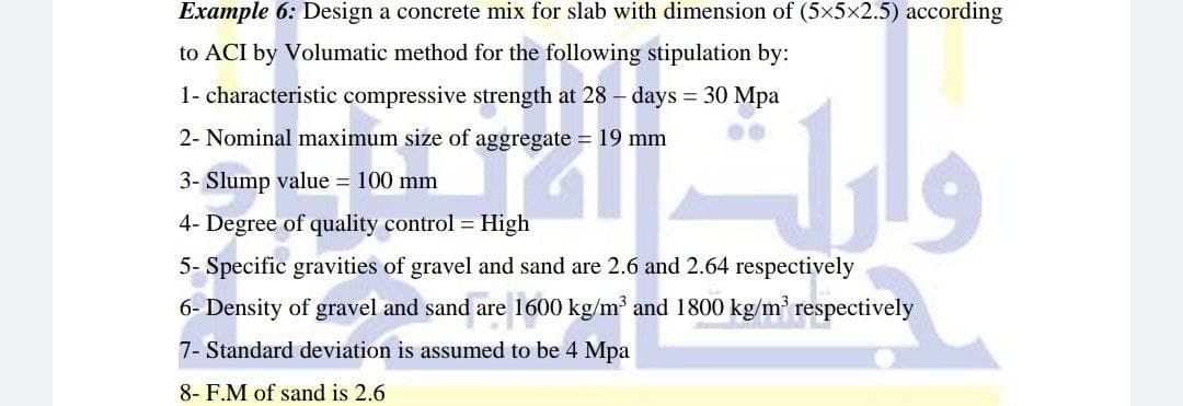 Example 6: Design a concrete mix for slab with dimension of (5x5x2.5) according
to ACI by Volumatic method for the following stipulation by:
1- characteristic compressive strength at 28 – days = 30 Mpa
2- Nominal maximum size of aggregate = 19 mm
3- Slump value = 100 mm
4- Degree of quality control = High
5- Specific gravities of gravel and sand are 2.6 and 2.64 respectively
6- Density of gravel and sand are 1600 kg/m and 1800 kg/m respectively
7- Standard deviation is assumed to be 4 Mpa
8- F.M of sand is 2.6
