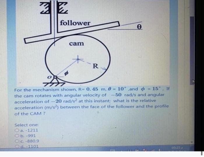 follower
cam
R
For the mechanism shown, R= 0.45 m, 0 = 10 ,and o
the cam rotates with angular velocity of -50 rad/s and angular
acceleration of -20 rad/s² at this instant; what is the relative
acceleration (m/s) between the face of the follower and the profile
of the CAM ?
15 , If
Select one:
a. -1211
Ob. -991
Oc. -880.9
Od. -1101
O5:23
