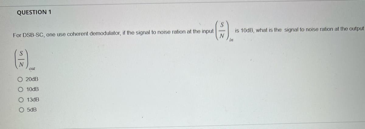 QUESTION 1
S
(F).
For DSB-SC, one use coherent demodulator, if the signal to noise ration at the input
N
in
out
O 20dB
O 10dB
O13dB
O5dB
is 10dB, what is the signal to noise ration at the output