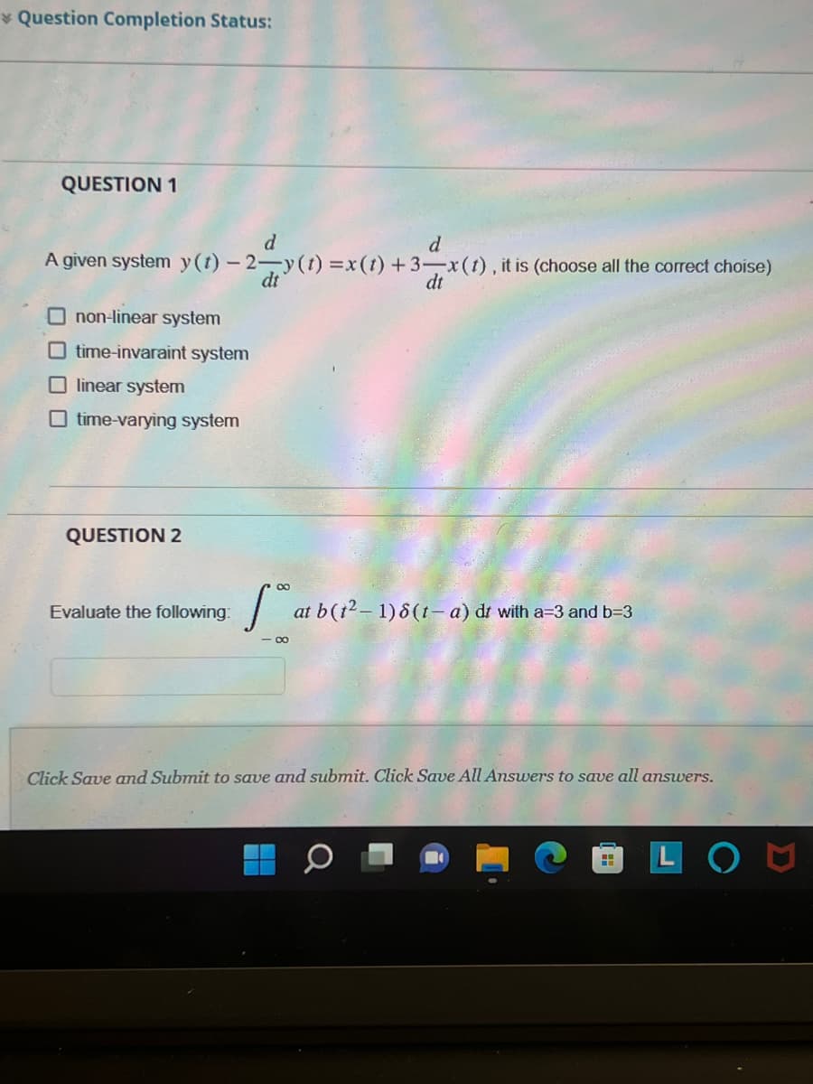 Question Completion Status:
QUESTION 1
d
d
A given system y(t)-2-y(t)=x (t) + 3-x (1), it is (choose all the correct choise)
dt
dt
non-linear system
Otime-invaraint system
Olinear system
time-varying system
QUESTION 2
Evaluate the following:
∞
at b (1² - 1) 8 (1− a) dr with a-3 and b=3
Click Save and Submit to save and submit. Click Save All Answers to save all answers.