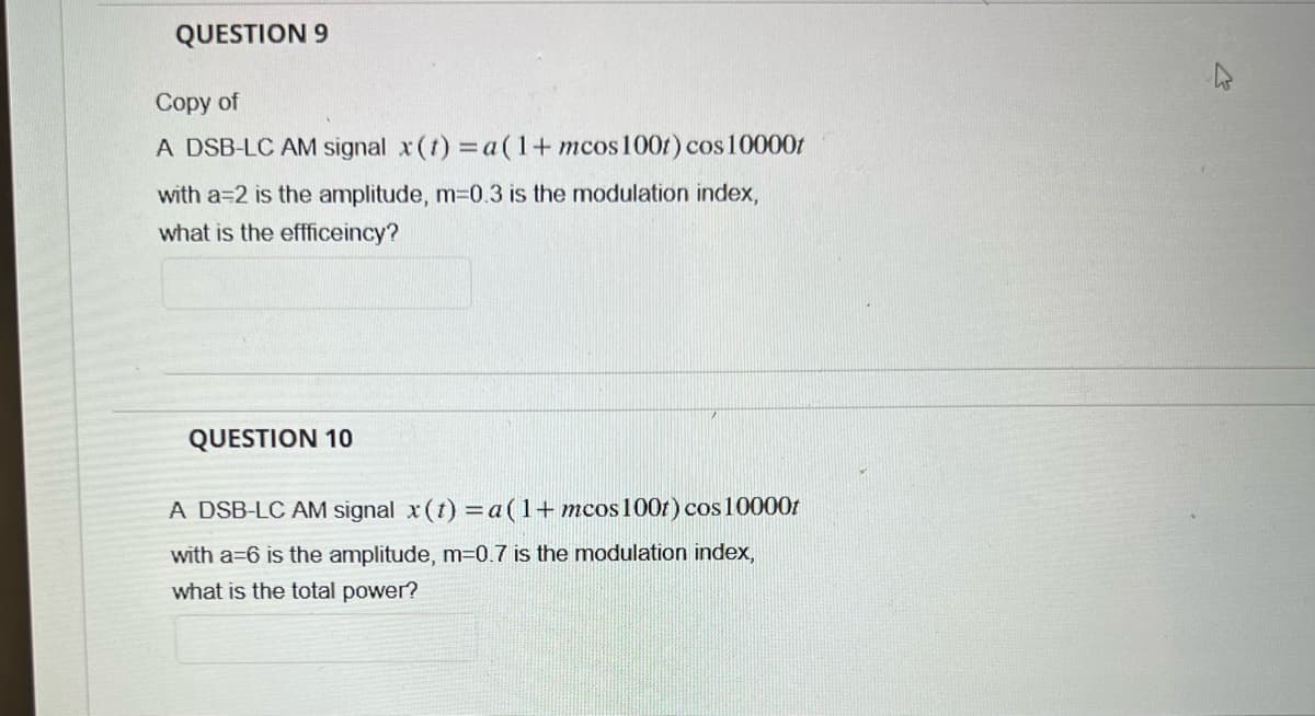QUESTION 9
Copy of
A DSB-LC AM signal x (t) = a(1+ mcos 100t) cos10000t
with a=2 is the amplitude, m=0.3 is the modulation index,
what is the effficeincy?
QUESTION 10
A DSB-LC AM signal x (t) = a(1+mcos 100t) cos10000t
with a=6 is the amplitude, m=0.7 is the modulation index,
what is the total power?