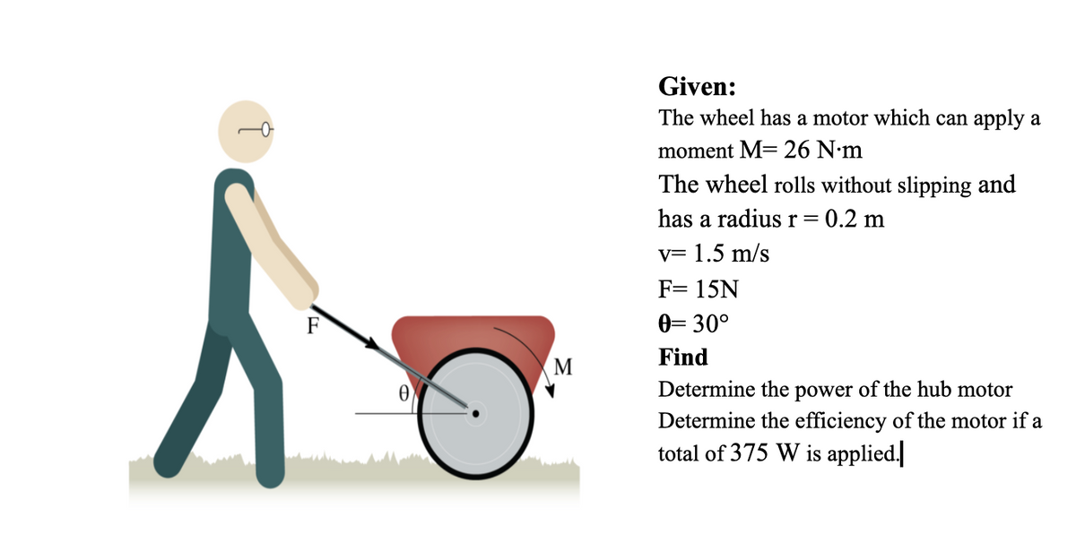 Given:
The wheel has a motor which can apply a
moment M=26 N•m
The wheel rolls without slipping and
has a radius r= 0.2 m
v= 1.5 m/s
F= 15N
0= 30°
Find
M
Determine the power of the hub motor
Determine the efficiency of the motor if a
total of 375 W is applied.
