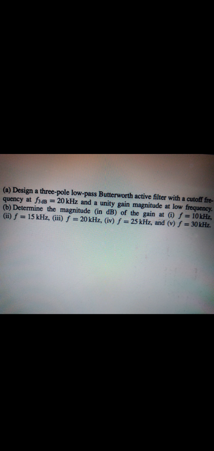 (a) Design a three-pole low-pass Butterworth active filter with a cutoff fre-
quency at f3dB = 20 kHz and a unity gain magnitude at low frequency.
(b) Determine the magnitude (in dB) of the gain at (i) f = 10kHz,
(ii) f = 15 kHz, (iii) ƒ = 20 kHz, (iv) ƒ = 25 kHz, and (v) f = 30kHz.
