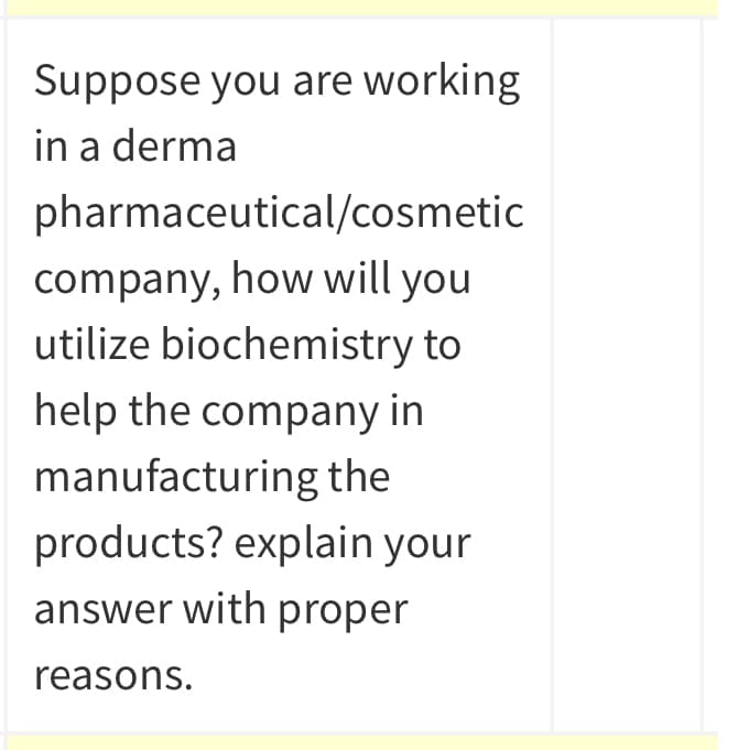 Suppose you are working
in a derma
pharmaceutical/cosmetic
company, how will you
utilize biochemistry to
help the company in
manufacturing the
products? explain your
answer with proper
reasons.
