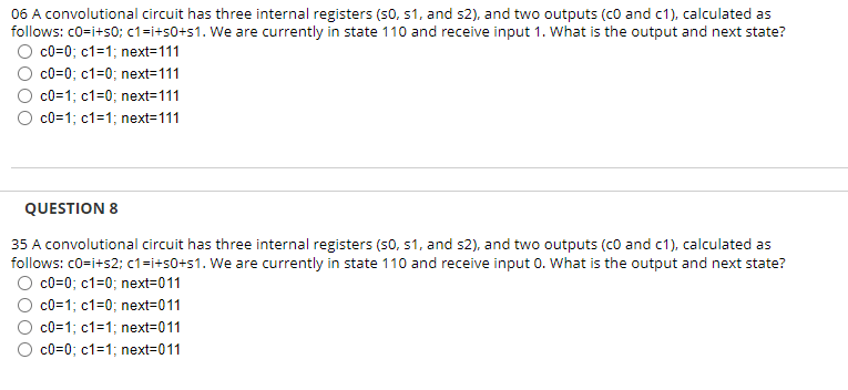 06 A convolutional circuit has three internal registers (S0, S1, and s2), and two outputs (CO and c1), calculated as
follows: c0=i+s0; c1=i+50+s1. We are currently in state 110 and receive input 1. What is the output and next state?
O c0=0; c1=1; next=111
c0=0; c1=0; next=111
c0=1; c1=0; next=111
c0=1; c1=1; next=111
QUESTION 8
35 A convolutional circuit has three internal registers (S0, S1, and s2), and two outputs (co and c1), calculated as
follows: c0=i+s2; c1=i+50+s1. We are currently in state 110 and receive input 0. What is the output and next state?
c0=0; c1=0; next=011
c0=1; c1=0; next=011
c0=1; c1=1; next=011
c0=0; c1=1; next=011