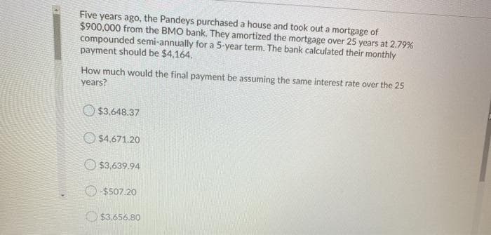 Five years ago, the Pandeys purchased a house and took out a mortgage of
$900,000 from the BMO bank. They amortized the mortgage over 25 years at 2.79%
compounded semi-annually for a 5-year term. The bank calculated their monthly
payment should be $4,164.
How much would the final payment be assuming the same interest rate over the 25
years?
O $3,648.37
O $4.671.20
$3,639.94
$507.20
O $3.656.80
