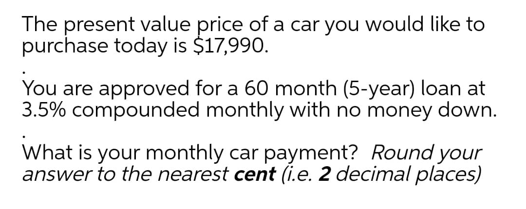 The present value price of a car you would like to
purchase today is $17,990.
You are approved for a 60 month (5-year) loan at
3.5% compounded monthly with no money down.
What is your monthly car payment? Round your
answer to the nearest cent (i.e. 2 decimal places)

