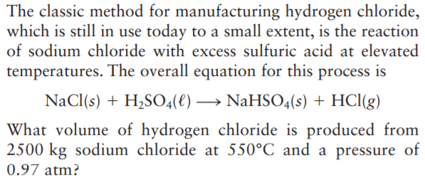 The classic method for manufacturing hydrogen chloride,
which is still in use today to a small extent, is the reaction
of sodium chloride with excess sulfuric acid at elevated
temperatures. The overall equation for this process is
NaCl(s) + H,SO4(e) → NaHSO4(s) + HCl(g)
What volume of hydrogen chloride is produced from
2500 kg sodium chloride at 550°C and a pressure of
0.97 atm?
