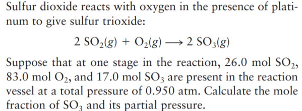Sulfur dioxide reacts with oxygen in the presence of plati-
num to give sulfur trioxide:
2 SO2(g) + O2(g) → 2 SO3(g)
Suppose that at one stage in the reaction, 26.0 mol SO2,
83.0 mol O2, and 17.0 mol SO3 are present in the reaction
vessel at a total pressure of 0.950 atm. Calculate the mole
fraction of SO3 and its partial pressure.
