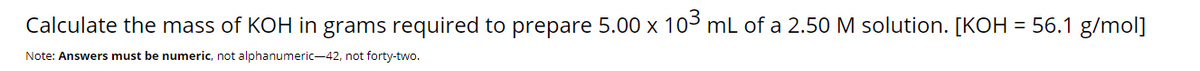 Calculate the mass of KOH in grams required to prepare 5.00 x 103 mL of a 2.50 M solution. [KOH = 56.1 g/mol]
Note: Answers must be numeric, not alphanumeric-42, not forty-two.
