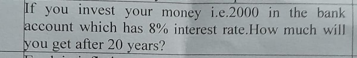 If you invest your money i.e.2000 in the bank
account which has 8% interest rate. How much will
you get after 20 years?