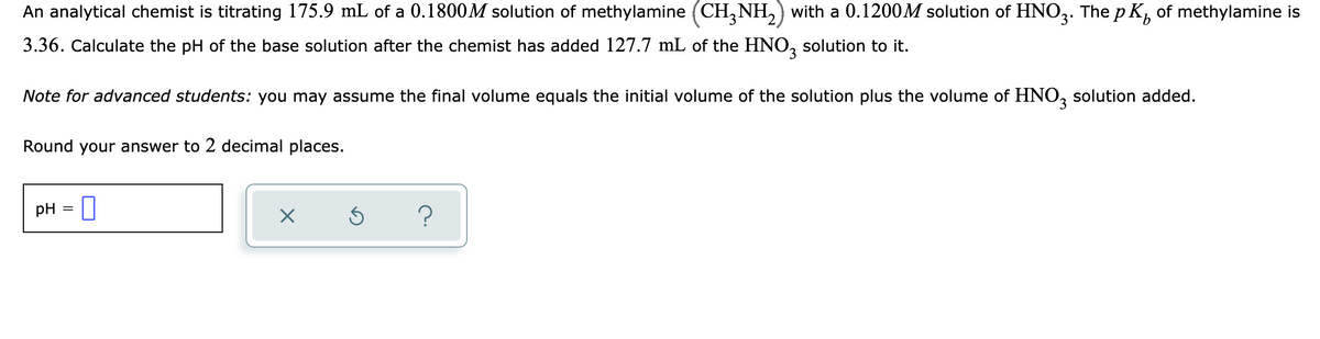 An analytical chemist is titrating 175.9 mL of a 0.1800M solution of methylamine (CH, NH,) with a 0.1200M solution of HNO,. The p K, of methylamine is
3.36. Calculate the pH of the base solution after the chemist has added 127.7 mL of the HNO, solution to it.
Note for advanced students: you may assume the final volume equals the initial volume of the solution plus the volume of HNO, solution added.
Round your answer to 2 decimal places.
pH = ]
%3D
