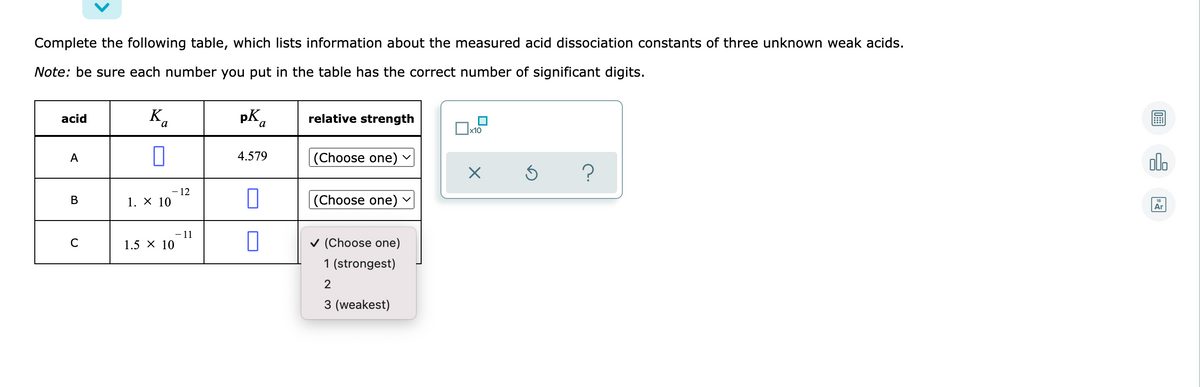 Complete the following table, which lists information about the measured acid dissociation constants of three unknown weak acids.
Note: be sure each number you put in the table has the correct number of significant digits.
K.
pKa
acid
relative strength
x10
A
4.579
(Choose one)
alo
- 12
1. X 10
(Choose one)
В
Ar
-11
1.5 х 10
v (Choose one)
1 (strongest)
2
3 (weakest)
