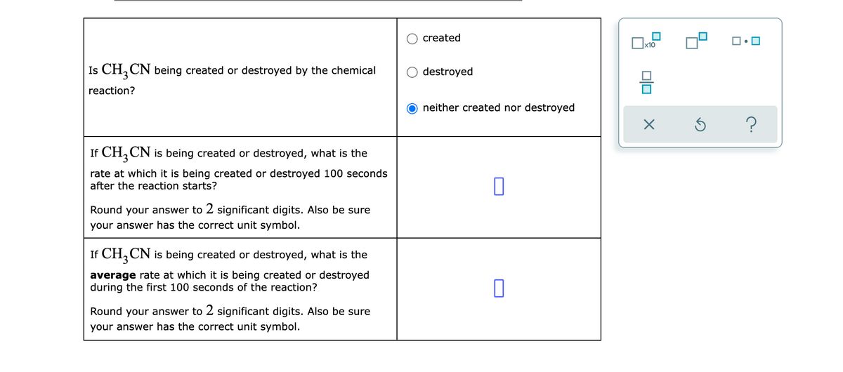 created
x10
Is CH, CN being created or destroyed by the chemical
destroyed
reaction?
neither created nor destroyed
If CH,CN is being created or destroyed, what is the
rate at which it is being created or destroyed 100 seconds
after the reaction starts?
Round your answer to 2 significant digits. Also be sure
your answer has the correct unit symbol.
If CH, CN is being created or destroyed, what is the
average rate at which it is being created or destroyed
during the first 100 seconds of the reaction?
Round your answer to 2 significant digits. Also be sure
your answer has the correct unit symbol.
