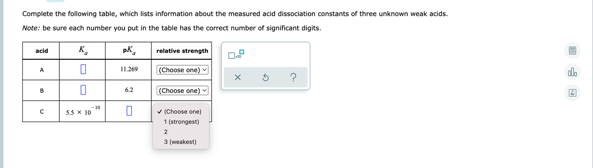 Complete the following table, which lists information about the measured acid dissociation constants of three unknown weak acids.
Note: be sure each number you put in the table has the correct number of significant digits.
K.
pka
acid
relative strength
x10
11.269
(Choose one)
olo
A
В
6.2
|(Choose one)
Ar
- 10
5.5 х 10
v (Choose one)
C
1 (strongest)
3 (weakest)
B.
