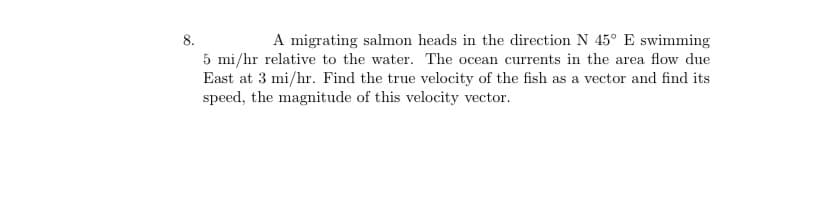 A migrating salmon heads in the direction N 45° E swimming
8.
5 mi/hr relative to the water. The ocean currents in the area flow due
East at 3 mi/hr. Find the true velocity of the fish as a vector and find its
speed, the magnitude of this velocity vector.
