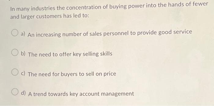 In many industries the concentration of buying power into the hands of fewer
and larger customers has led to:
a) An increasing number of sales personnel to provide good service
b) The need to offer key selling skills
c) The need for buyers to sell on price
d) A trend towards key account management