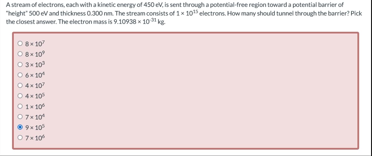 A stream of electrons, each with a kinetic energy of 450 eV, is sent through a potential-free region toward a potential barrier of
"height" 500 eV and thickness 0.300 nm. The stream consists of 1 × 1015 electrons. How many should tunnel through the barrier? Pick
the closest answer. The electron mass is 9.10938 x 10-31 kg.
O 8 x 107
O 8 × 10⁹
3 x 10³
6 x 104
4x 107
4 x 105
O 1 x 106
O 7 x 104
Ⓒ 9 × 105
O 7 x 106