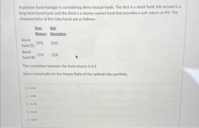 A pension fund manager is considering three mutual funds. The first is a stock fund, the second is a
long-term bond fund, and the third is a money market fund that provides a safe return of 4%. The
characteristics of the risky funds are as follows:
Stock
fund (S)
Exp.
Return
Bond
fund (B)
0.43
15%
O 1.00
0.70
11%
The correlation between the fund returns is 0.2.
Solve numerically for the Sharpe Ratio of the optimal risky portfolio.
0.66
Std.
Deviation
0.85
26%
12%