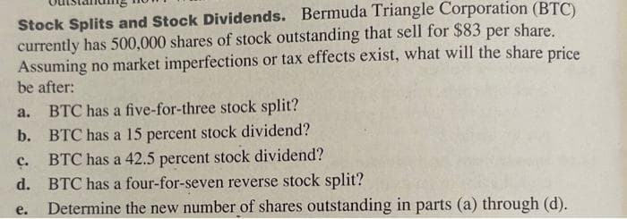 Stock Splits and Stock Dividends. Bermuda Triangle Corporation (BTC)
currently has 500,000 shares of stock outstanding that sell for $83 per share.
Assuming no market imperfections or tax effects exist, what will the share price
be after:
a. BTC has a five-for-three stock split?
b. BTC has a 15 percent stock dividend?
BTC has a 42.5 percent stock dividend?
d. BTC has a four-for-seven reverse stock split?
C.
e.
Determine the new number of shares outstanding in parts (a) through (d).