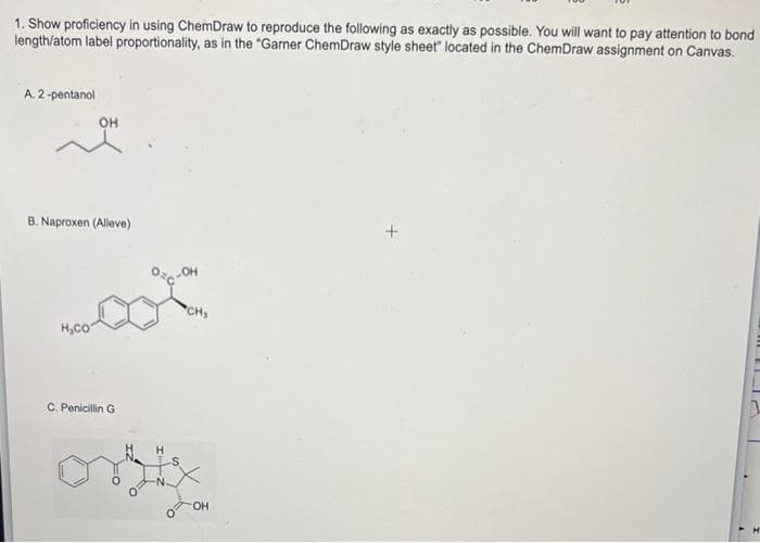 1. Show proficiency in using ChemDraw to reproduce the following as exactly as possible. You will want to pay attention to bond
length/atom label proportionality, as in the "Garner ChemDraw style sheet" located in the ChemDraw assignment on Canvas.
A. 2-pentanol
OH
B. Naproxen (Alleve)
H₂CO
C. Penicillin G
OC-OH
S
CH,
OH
+