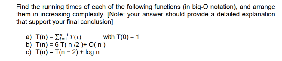 Find the running times of each of the following functions (in big-O notation), and arrange
them in increasing complexity. [Note: your answer should provide a detailed explanation
that support your final conclusion]
a) T(n) = ET(i)
b) T(n) = 6 T( n /2 )+ O( n )
c) T(n) = T(n – 2) + log n
with T(0) = 1
