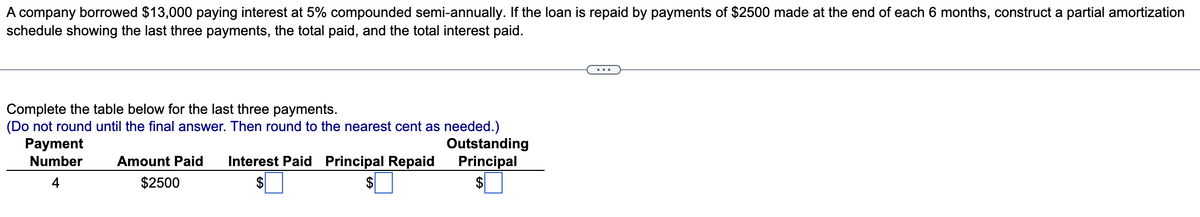 A company borrowed $13,000 paying interest at 5% compounded semi-annually. If the loan is repaid by payments of $2500 made at the end of each 6 months, construct a partial amortization
schedule showing the last three payments, the total paid, and the total interest paid.
Complete the table below for the last three payments.
(Do not round until the final answer. Then round to the nearest cent as needed.)
Payment
Number
4
Amount Paid Interest Paid Principal Repaid
$2500
$
Outstanding
Principal
$
