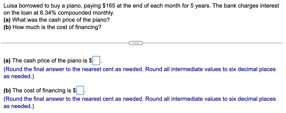 Luisa borrowed to buy a piano, paying $165 at the end of each month for 5 years. The bank charges interest
on the loan at 6.34% compounded monthly.
(a) What was the cash price of the piano?
(b) How much is the cost of financing?
(a) The cash price of the piano is $
(Round the final answer to the nearest cent as needed. Round all intermediate values to six decimal places
as needed.)
(b) The cost of financing is $
(Round the final answer to the nearest cent as needed. Round all intermediate values to six decimal places
as needed.)