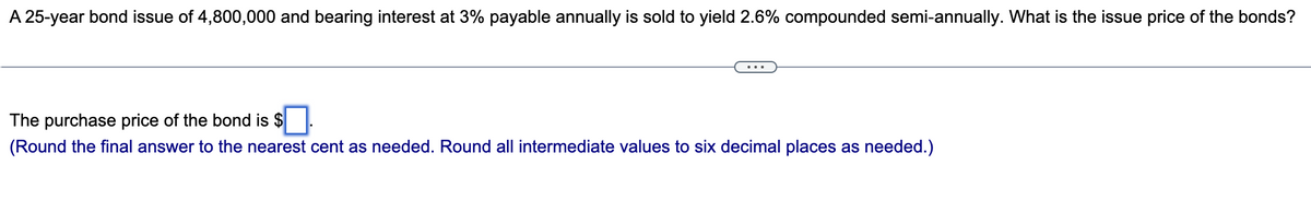A 25-year bond issue of 4,800,000 and bearing interest at 3% payable annually is sold to yield 2.6% compounded semi-annually. What is the issue price of the bonds?
The purchase price of the bond is $
(Round the final answer to the nearest cent as needed. Round all intermediate values to six decimal places as needed.)