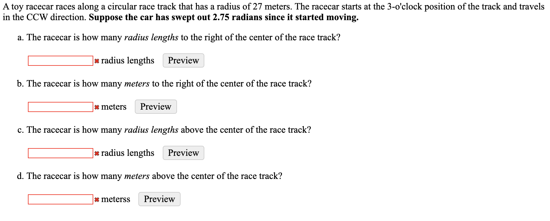 A toy racecar races along a circular race track that has a radius of 27 meters. The racecar starts at the 3-o'clock position of the track and travels
in the CCW direction. Suppose the car has swept out 2.75 radians since it started moving.
a. The racecar is how many radius lengths to the right of the center of the race track?
* radius lengths
Preview
b. The racecar is how many meters to the right of the center of the race track?
* meters
Preview
c. The racecar is how many radius lengths above the center of the race track?
* radius lengths
Preview
d. The racecar is how many meters above the center of the race track?
* meterss
Preview

