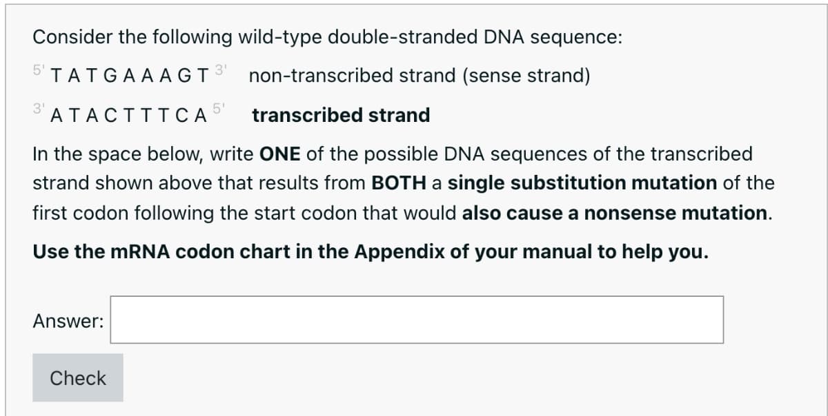 Consider the following wild-type double-stranded DNA sequence:
5' TATGAA AGT3
non-transcribed strand (sense strand)
5'
3' ATACTTTCA
transcribed strand
In the space below, write ONE of the possible DNA sequences of the transcribed
strand shown above that results from BOTH a single substitution mutation of the
first codon following the start codon that would also cause a nonsense mutation.
Use the mRNA codon chart in the Appendix of your manual to help you.
Answer:
Check
