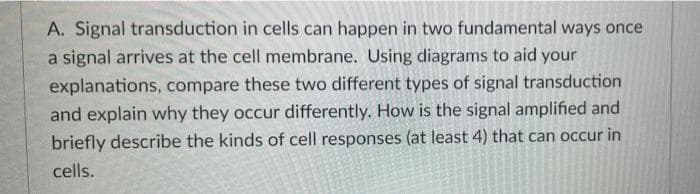 A. Signal transduction in cells can happen in two fundamental ways once
a signal arrives at the cell membrane. Using diagrams to aid your
explanations, compare these two different types of signal transduction
and explain why they occur differently. How is the signal amplified and
briefly describe the kinds of cell responses (at least 4) that can occur in
cells.
