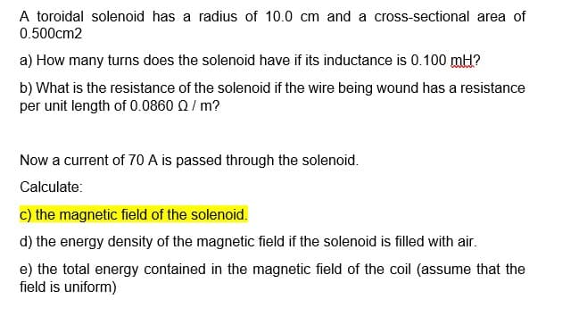A toroidal solenoid has a radius of 10.0 cm and a cross-sectional area of
0.500cm2
a) How many turns does the solenoid have if its inductance is 0.100 mH?
b) What is the resistance of the solenoid if the wire being wound has a resistance
per unit length of 0.0860 Q/ m?
Now a current of 70 A is passed through the solenoid.
Calculate:
c) the magnetic field of the solenoid.
d) the energy density of the magnetic field if the solenoid is filled with air.
e) the total energy contained in the magnetic field of the coil (assume that the
field is uniform)
