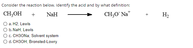 Consider the reaction below. Identify the acid and by what definition:
CH3OH + NaH
CH3O* Na
a. H2; Lewis
b. NaH; Lewis
c. CH3ONa; Solvent system
d. CH3OH; Bronsted-Lowry
H₂
