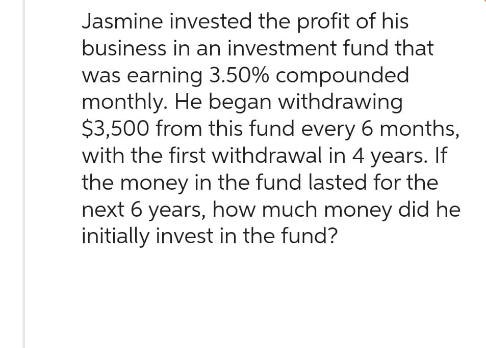 Jasmine invested the profit of his
business in an investment fund that
was earning 3.50% compounded
monthly. He began withdrawing
$3,500 from this fund every 6 months,
with the first withdrawal in 4 years. If
the money in the fund lasted for the
next 6 years, how much money did he
initially invest in the fund?