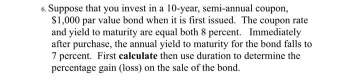 6. Suppose that you invest in a 10-year, semi-annual coupon,
$1,000 par value bond when it is first issued. The coupon rate
and yield to maturity are equal both 8 percent. Immediately
after purchase, the annual yield to maturity for the bond falls to
7 percent. First calculate then use duration to determine the
percentage gain (loss) on the sale of the bond.
