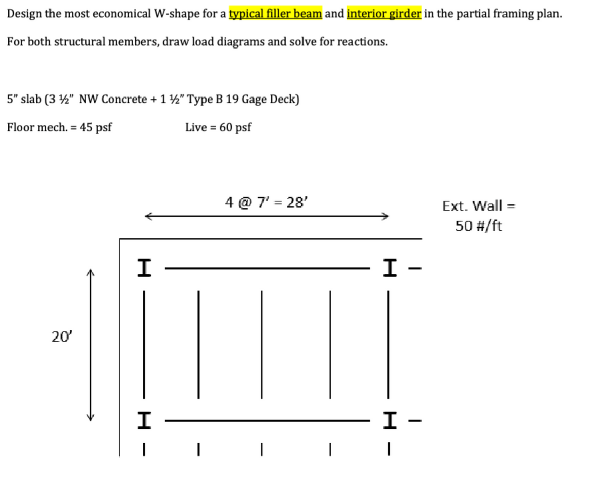 Design the most economical W-shape for a typical filler beam and interior girder in the partial framing plan.
For both structural members, draw load diagrams and solve for reactions.
5" slab (3½" NW Concrete + 1 ½" Type B 19 Gage Deck)
Floor mech. 45 psf
=
20'
H
H
|
|
Live = 60 psf
4 @ 7' = 28'
Ext. Wall =
50 #/ft
I -
-
H
I -
I