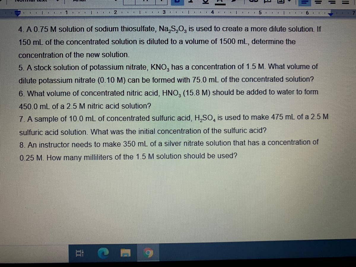 2.
9.
4. A 0.75 M solution of sodium thiosulfate, Na,S,O, is used to create a more dilute solution. If
150 mL of the concentrated solution is diluted to a volume of 1500 mL, determine the
concentration of the new solution.
5. A stock solution of potassium nitrate, KNO, has a concentration of 1.5 M. What volume of
dilute potassium nitrate (0.10 M) can be formed with 75.0 mL of the concentrated solution?
6. What volume of concentrated nitric acid, HNO, (15.8 M) should be added to water to form
450.0 mL of a 2.5 M nitric acid solution?
7. A sample of 10.0 mL of concentrated sulfuric acid, H,SO, is used to make 475 mL of a 2.5 M
sulfuric acid solution. What was the initial concentration of the sulfuric acid?
8. An instructor needs to make 350 mL of a silver nitrate solution that has a concentration of
0.25 M. How many milliliters of the 1.5 M solution should be used?
