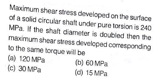 Maximum shear stress developed on the surface
of a solid circular shaft under pure torsion is 240
MPa. If the shaft diameter is doubled then the
maximum shear stress developed corresponding
to the same torque will be
(a) 120 MPa
(c) 30 MPa
(b) 60 MPa
(d) 15 MPa
