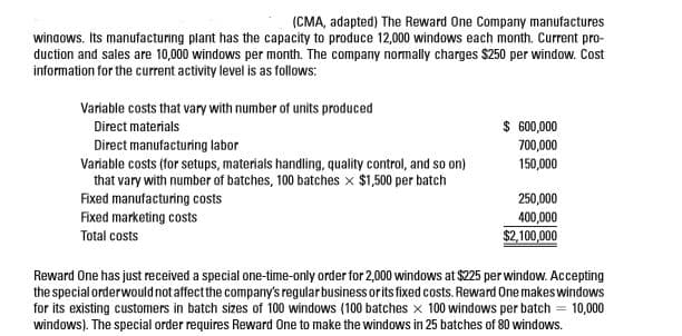 (CMA, adapted) The Reward One Company manufactures
winaows. Its manufacturing plant has the capacity to produce 12,000 windows each month. Current pro-
duction and sales are 10,000 windows per month. The company normally charges $250 per window. Cost
information for the current activity level is as follows:
Variable costs that vary with number of units produced
$ 60,000
Direct materials
Direct manufacturing labor
700,000
150,000
Variable costs (for setups, materials handling, quality control, and so on)
that vary with number of batches, 100 batches x $1,500 per batch
Fixed manufacturing costs
Fixed marketing costs
250,000
400,000
$2,100,000
Total costs
Reward One has just received a special one-time-only order for 2,000 windows at $225 perwindow. Accepting
the special orderwould not affectthe company's regularbusiness or its fixed costs. Reward One makeswindows
for its existing customers in batch sizes of 100 windows (100 batches x 100 windows per batch = 10,000
windows). The special order requires Reward One to make the windows in 25 batches of 80 windows.

