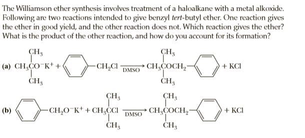 The Williamson ether synthesis involves treatment of a haloalkane with a metal alkoxide.
Following are two reactions intended to give benzyl tert-butyl ether. One reaction gives
the ether in good yield, and the other reaction does not. Which reaction gives the ether?
What is the product of the other reaction, and how do you account for its formation?
CH3
CH3
(a) CH,CO K* +
1.
ČH3
-CH,CI
CH,COCH,-
+ KCI
DMSO
ČH3
CH3
CH3
(b)
-CH,O K* + CH,CI
CH,COCH,-
+ KCI
DMSO
ČH3
CH3
