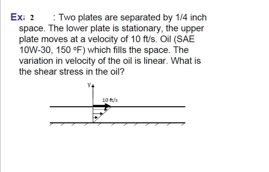 Exi 2
space. The lower plate is stationary, the upper
plate moves at a velocity of 10 ft/s. Oil (SAE
10W-30, 150 °F) which fills the space. The
variation in velocity of the oil is linear. What is
the shear stress in the oil?
: Two plates are separated by 1/4 inch
10 ft/s
